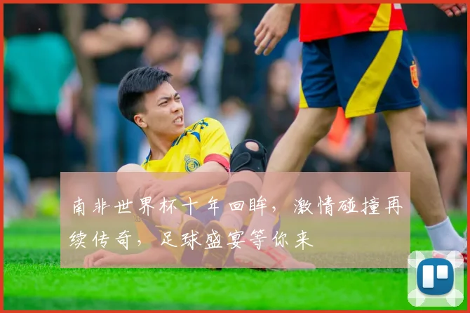 南非世界杯十年回眸，激情碰撞再续传奇，足球盛宴等你来