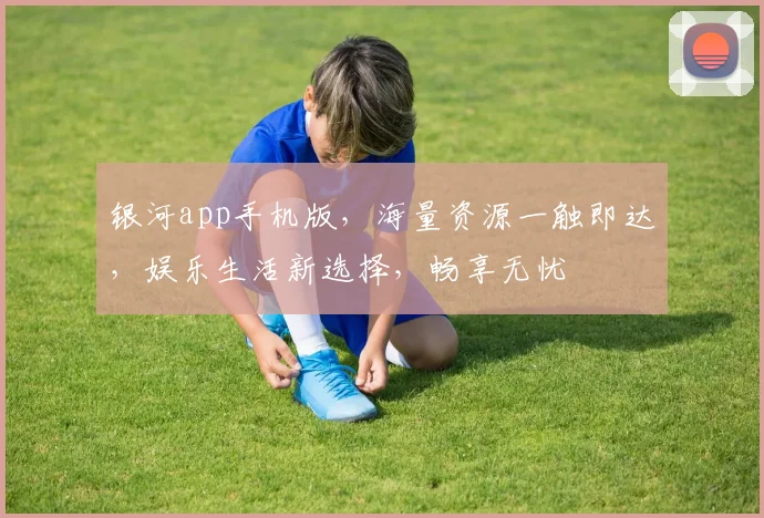 银河app手机版，海量资源一触即达，娱乐生活新选择，畅享无忧
