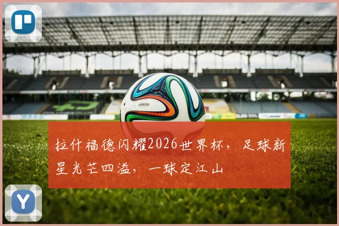 拉什福德闪耀2026世界杯，足球新星光芒四溢，一球定江山