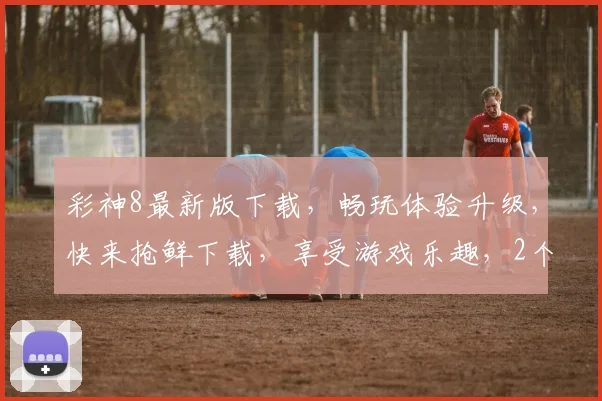 彩神8最新版下载，畅玩体验升级，快来抢鲜下载，享受游戏乐趣，2个福利等你来拿