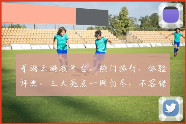 手游云游戏平台，热门排行，体验评测，三大亮点一网打尽，不容错过