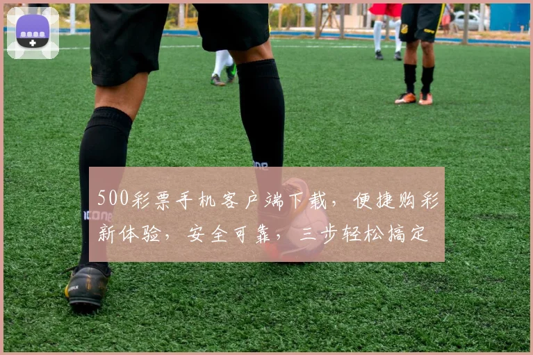500彩票手机客户端下载，便捷购彩新体验，安全可靠，三步轻松搞定，不容错过